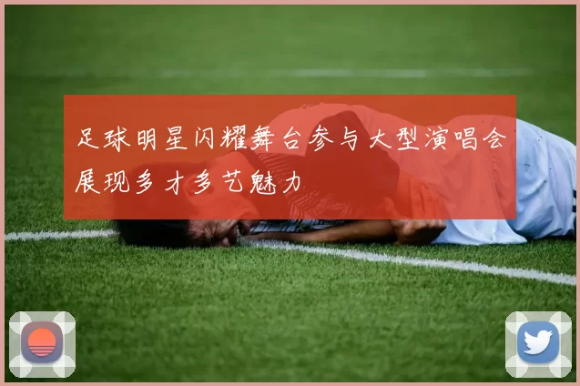 足球明星闪耀舞台参与大型演唱会展现多才多艺魅力