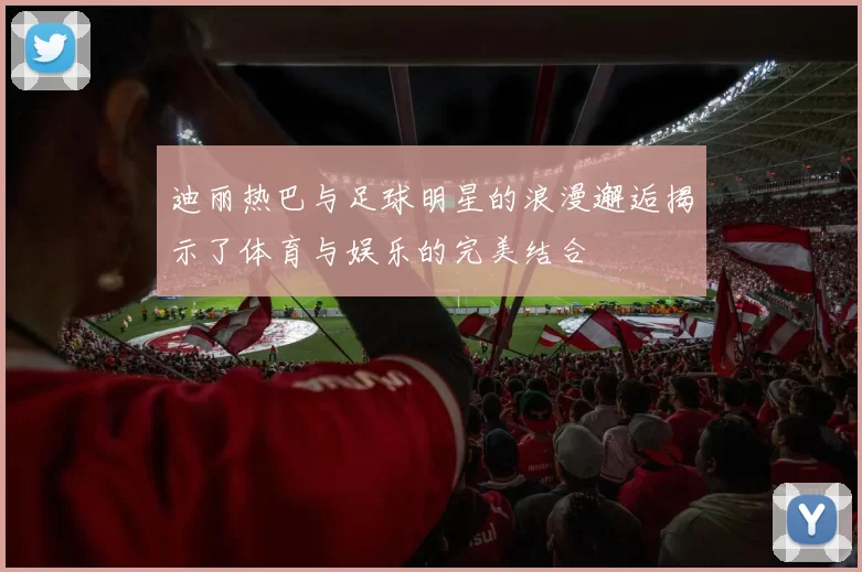 迪丽热巴与足球明星的浪漫邂逅揭示了体育与娱乐的完美结合
