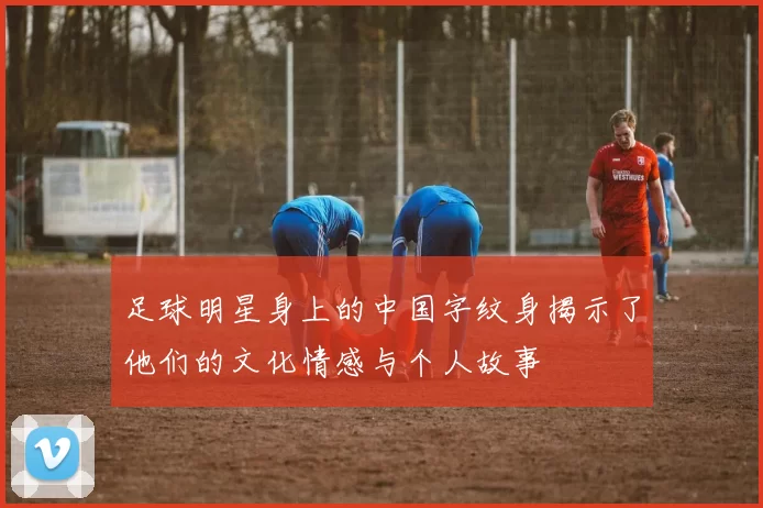 足球明星身上的中国字纹身揭示了他们的文化情感与个人故事