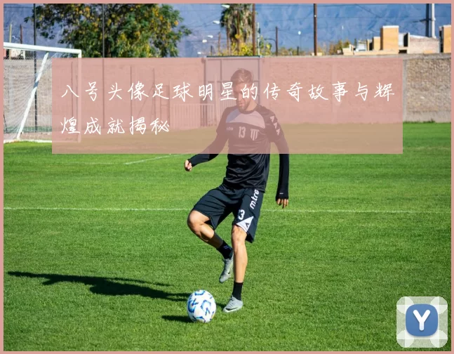 八号头像足球明星的传奇故事与辉煌成就揭秘