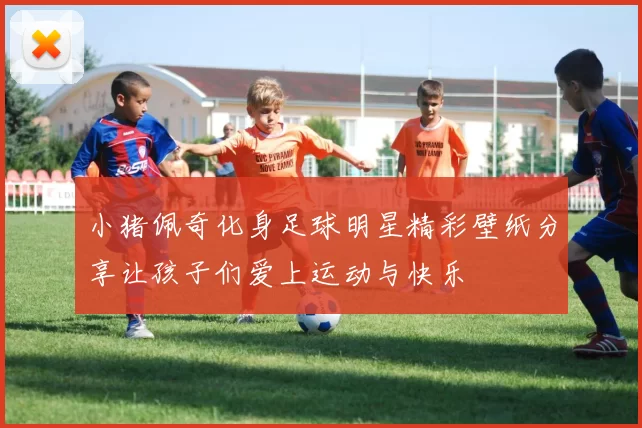 小猪佩奇化身足球明星精彩壁纸分享让孩子们爱上运动与快乐