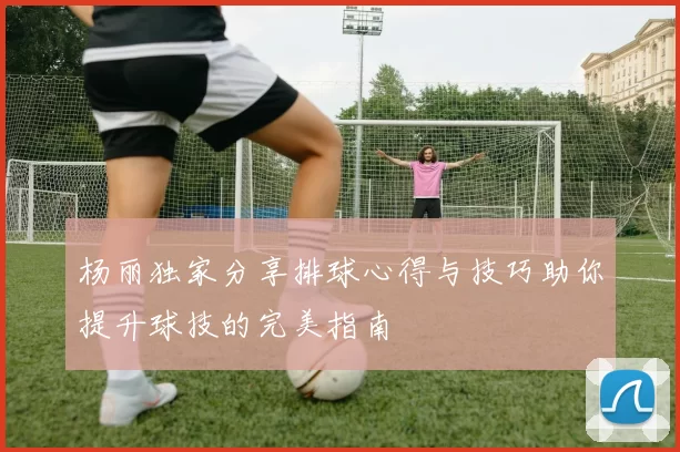 杨丽独家分享排球心得与技巧助你提升球技的完美指南