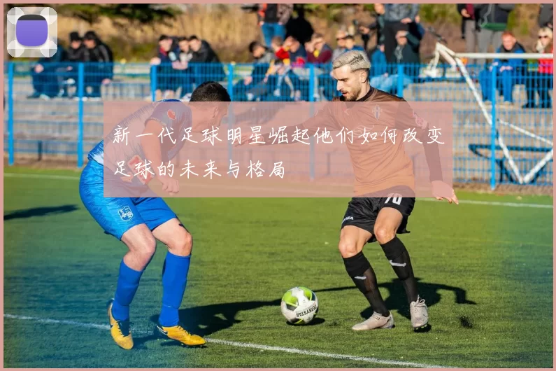 新一代足球明星崛起他们如何改变足球的未来与格局