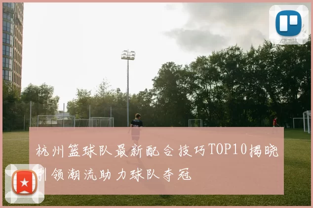杭州篮球队最新配合技巧TOP10揭晓引领潮流助力球队夺冠