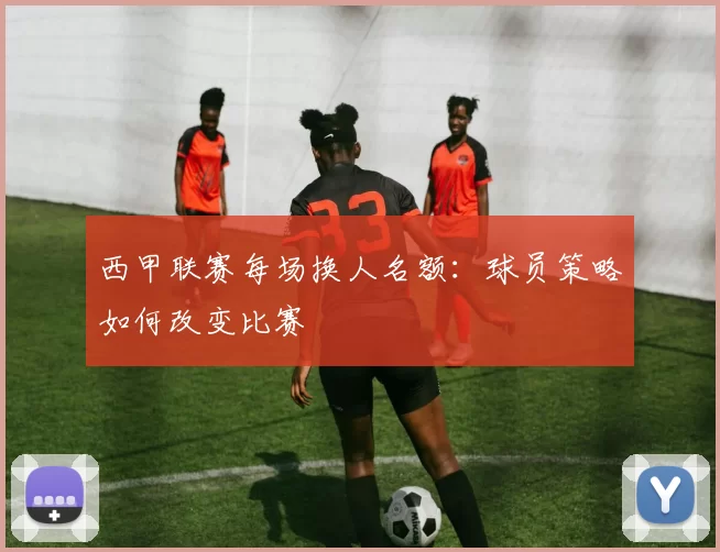 西甲联赛每场换人名额：球员策略如何改变比赛