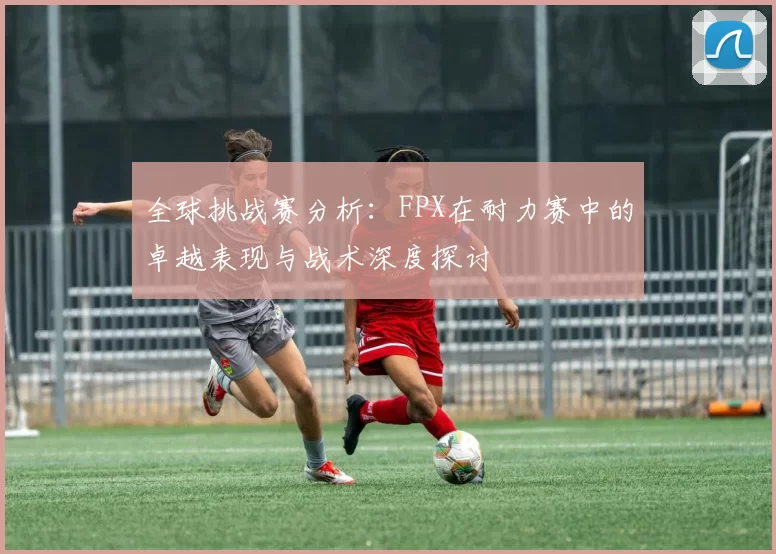 全球挑战赛分析：FPX在耐力赛中的卓越表现与战术深度探讨