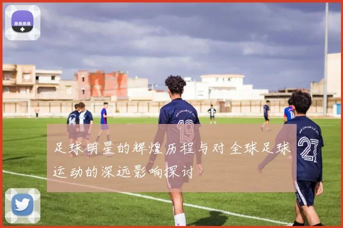 足球明星的辉煌历程与对全球足球运动的深远影响探讨