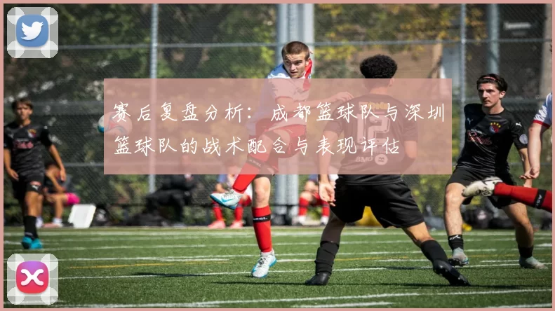 赛后复盘分析：成都篮球队与深圳篮球队的战术配合与表现评估