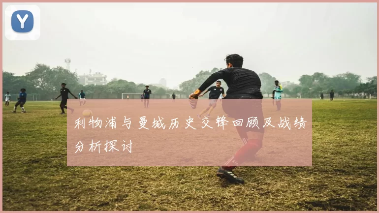 利物浦与曼城历史交锋回顾及战绩分析探讨