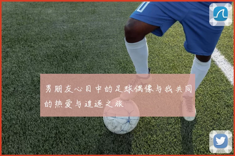 男朋友心目中的足球偶像与我共同的热爱与追逐之旅