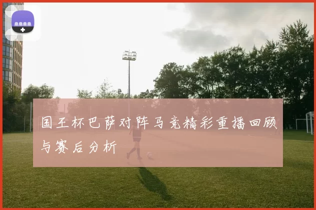 国王杯巴萨对阵马竞精彩重播回顾与赛后分析