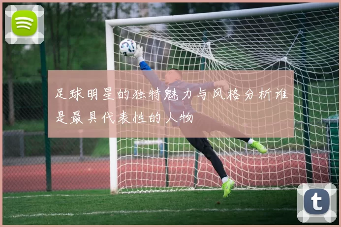 足球明星的独特魅力与风格分析谁是最具代表性的人物