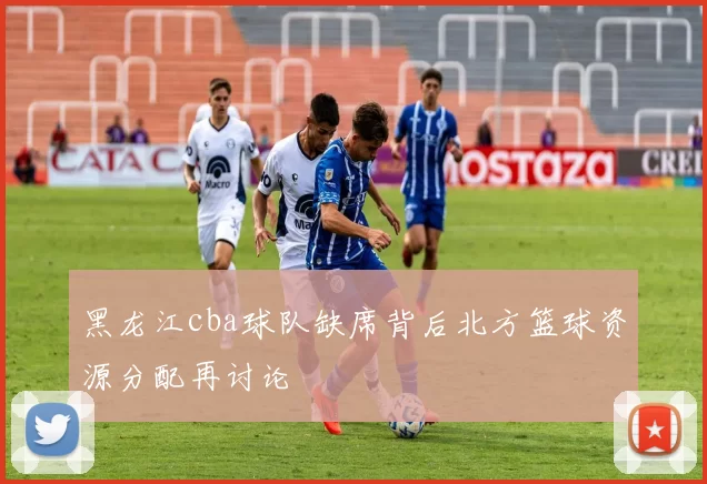 黑龙江cba球队缺席背后北方篮球资源分配再讨论