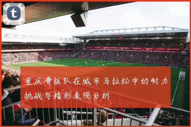 重庆滑板队在城市马拉松中的耐力挑战与精彩表现分析