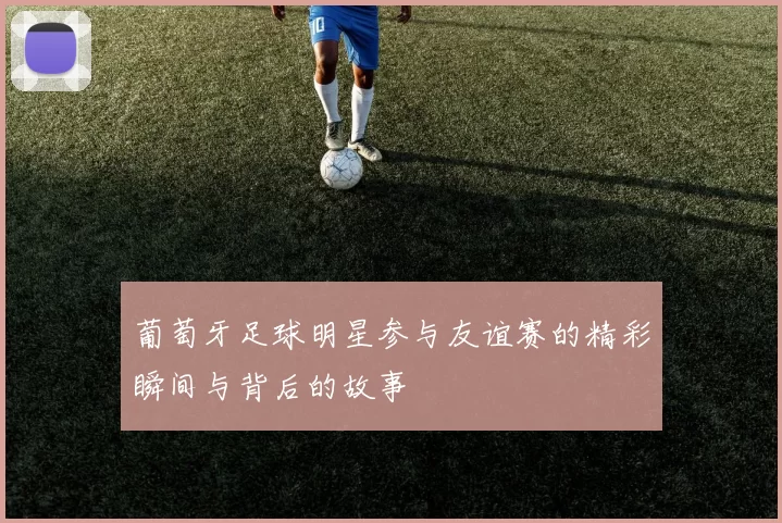 葡萄牙足球明星参与友谊赛的精彩瞬间与背后的故事