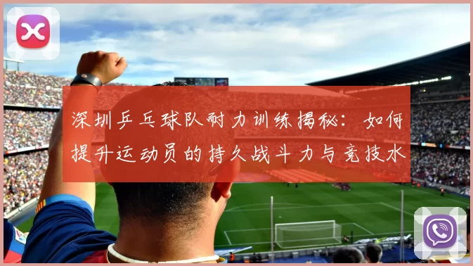 深圳乒乓球队耐力训练揭秘：如何提升运动员的持久战斗力与竞技水平