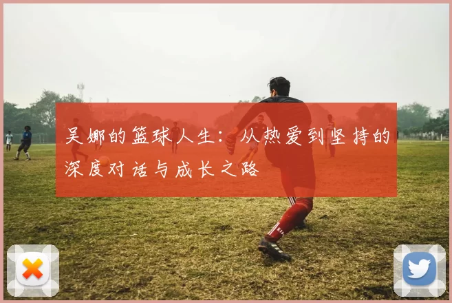 吴娜的篮球人生：从热爱到坚持的深度对话与成长之路