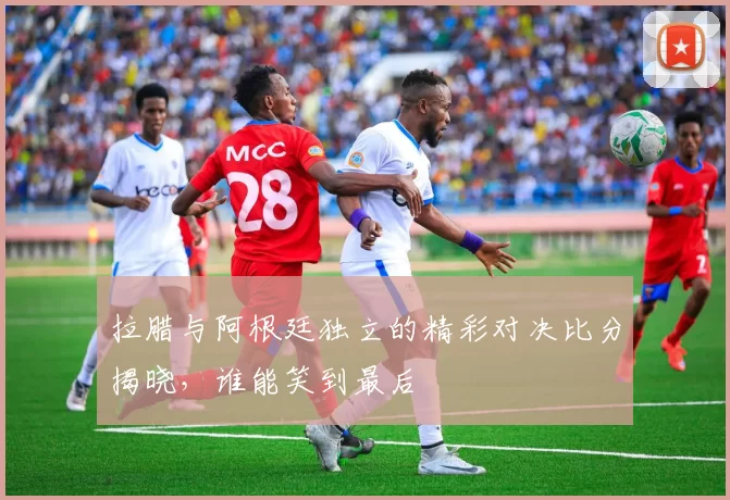 拉腊与阿根廷独立的精彩对决比分揭晓，谁能笑到最后