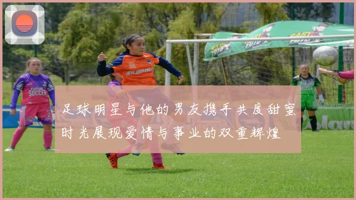 足球明星与他的男友携手共度甜蜜时光展现爱情与事业的双重辉煌