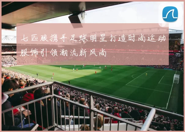 七匹狼携手足球明星打造时尚运动服饰引领潮流新风尚