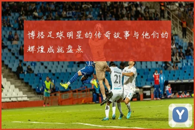博格足球明星的传奇故事与他们的辉煌成就盘点