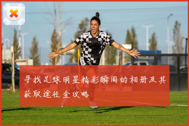 寻找足球明星精彩瞬间的相册及其获取途径全攻略