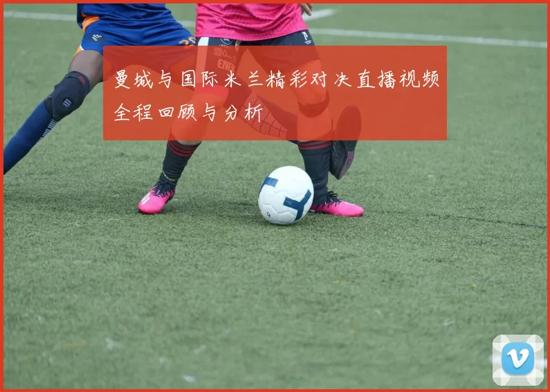 曼城与国际米兰精彩对决直播视频全程回顾与分析