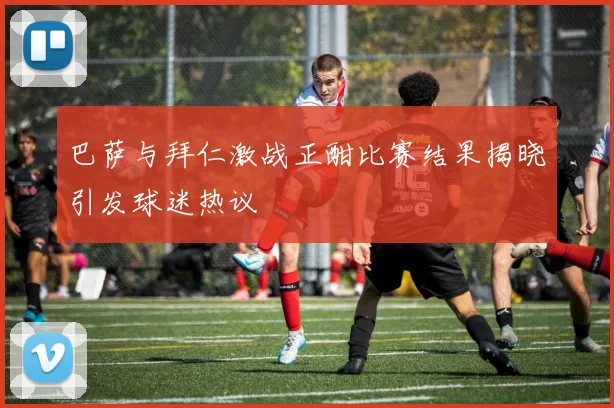 巴萨与拜仁激战正酣比赛结果揭晓引发球迷热议