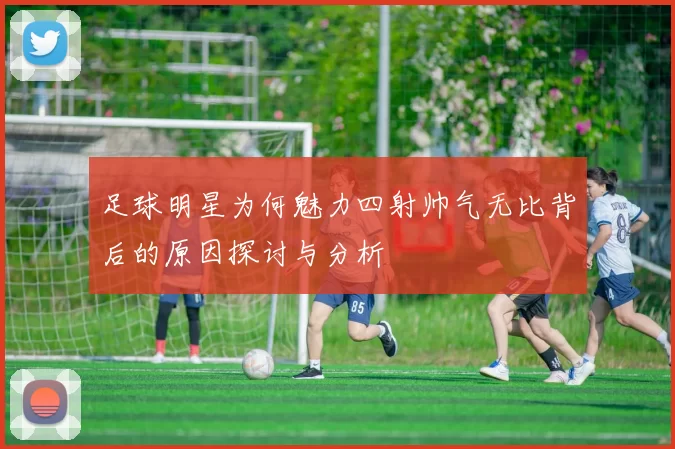 足球明星为何魅力四射帅气无比背后的原因探讨与分析