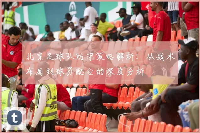 北京足球队防守策略解析：从战术布局到球员配合的深度分析
