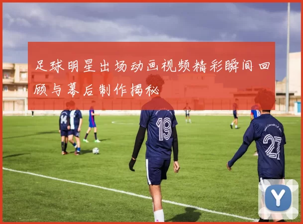 足球明星出场动画视频精彩瞬间回顾与幕后制作揭秘