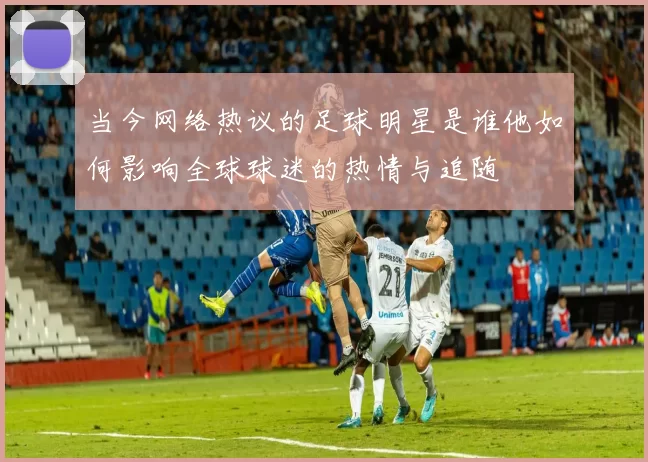 当今网络热议的足球明星是谁他如何影响全球球迷的热情与追随