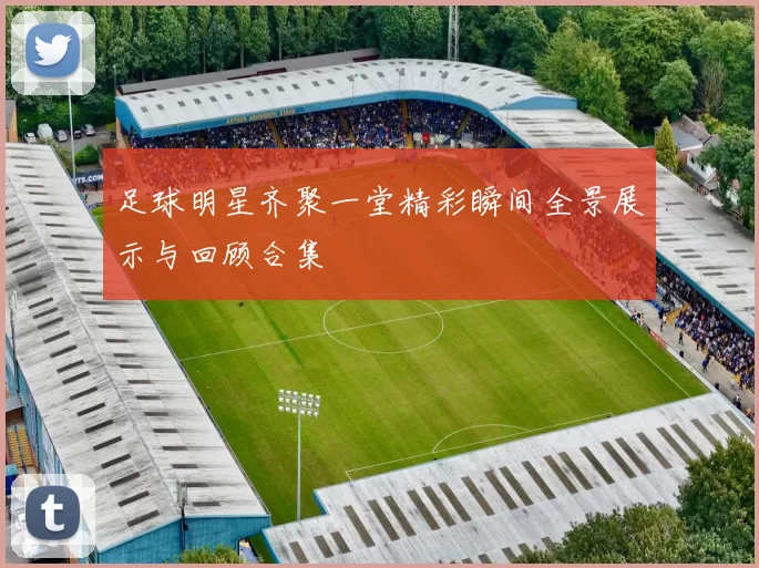 足球明星齐聚一堂精彩瞬间全景展示与回顾合集