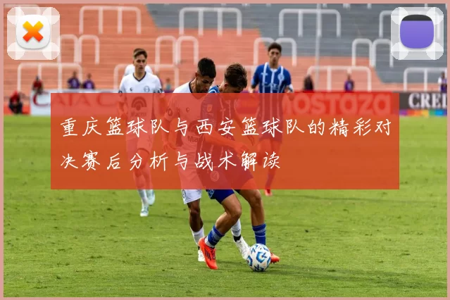 重庆篮球队与西安篮球队的精彩对决赛后分析与战术解读