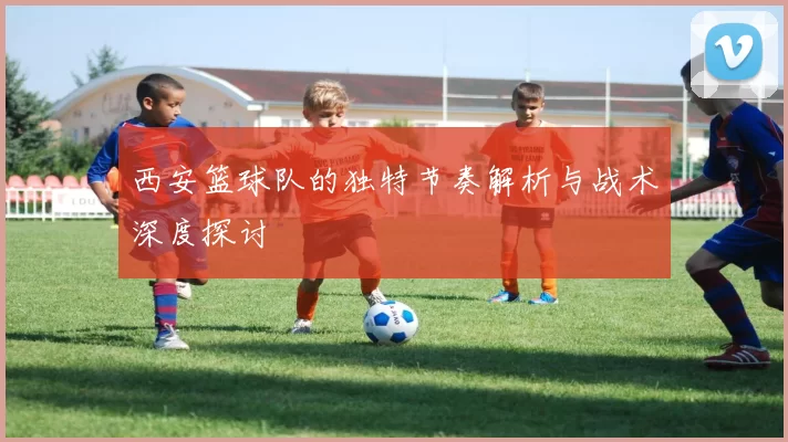 西安篮球队的独特节奏解析与战术深度探讨