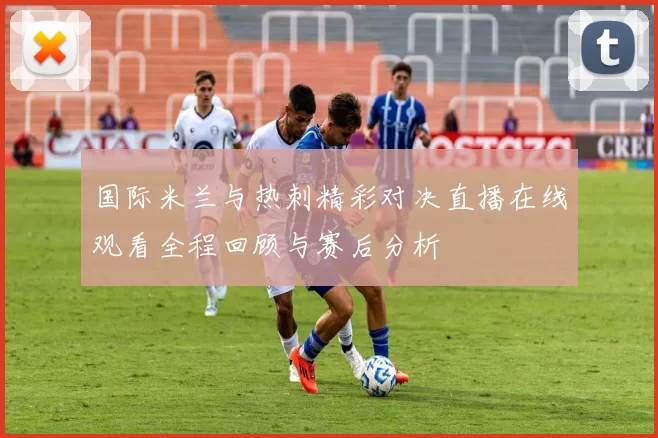 国际米兰与热刺精彩对决直播在线观看全程回顾与赛后分析