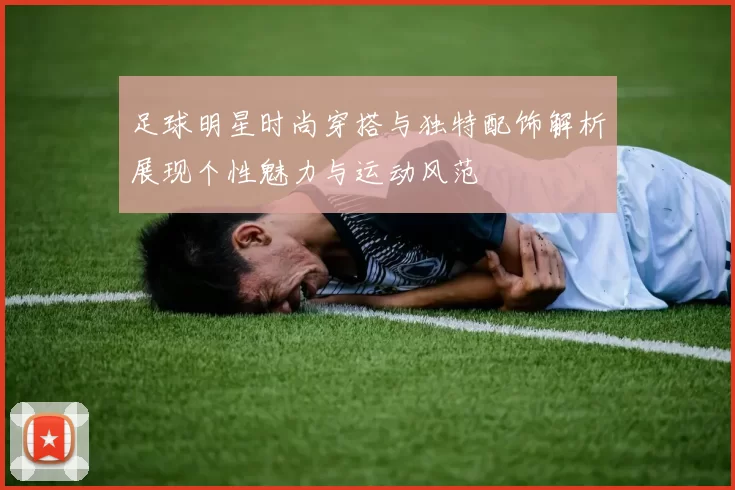 足球明星时尚穿搭与独特配饰解析展现个性魅力与运动风范