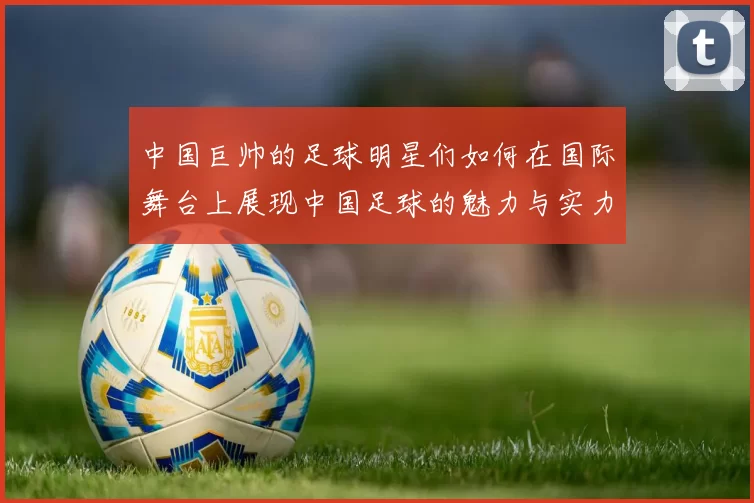 中国巨帅的足球明星们如何在国际舞台上展现中国足球的魅力与实力