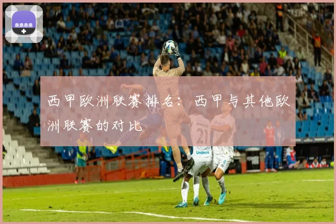 西甲欧洲联赛排名：西甲与其他欧洲联赛的对比