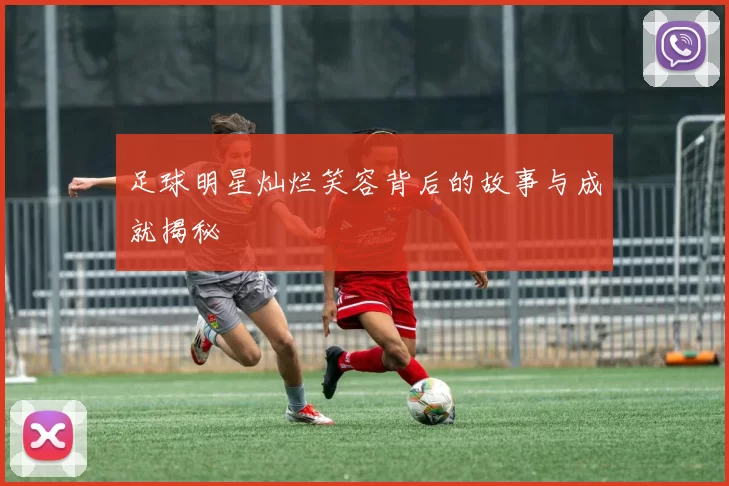 足球明星灿烂笑容背后的故事与成就揭秘