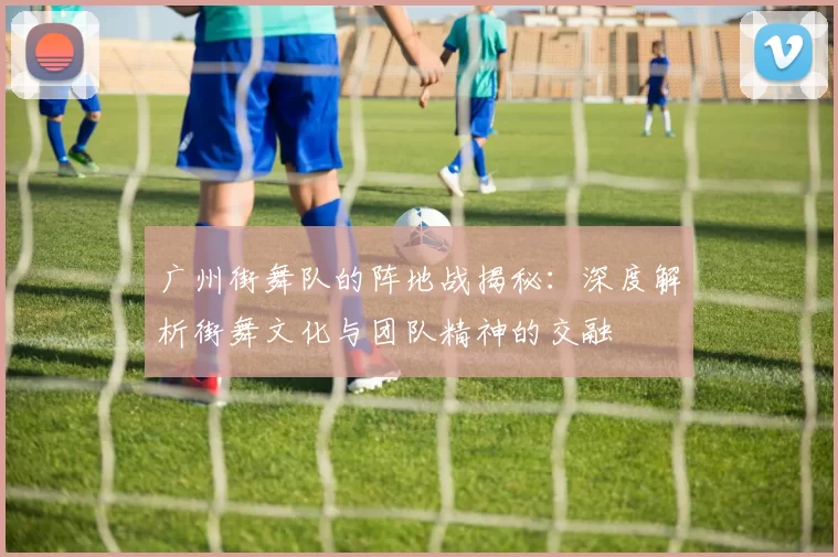 广州街舞队的阵地战揭秘：深度解析街舞文化与团队精神的交融