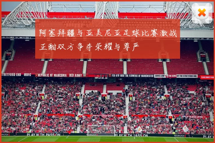 阿塞拜疆与亚美尼亚足球比赛激战正酣双方争夺荣耀与尊严