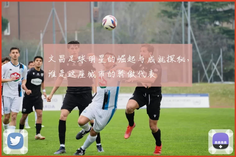 文昌足球明星的崛起与成就探秘，谁是这座城市的骄傲代表