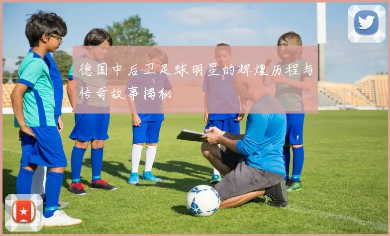 德国中后卫足球明星的辉煌历程与传奇故事揭秘