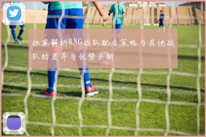 独家解析RNG战队配合策略与其他战队的差异与优势分析