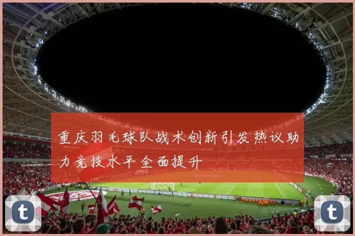 重庆羽毛球队战术创新引发热议助力竞技水平全面提升