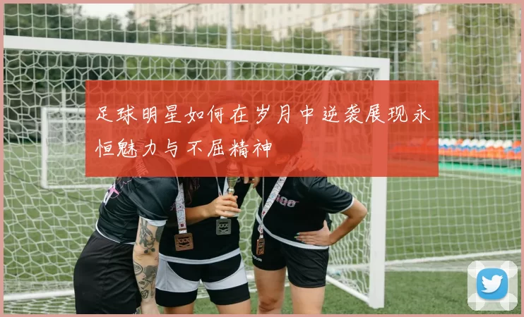 足球明星如何在岁月中逆袭展现永恒魅力与不屈精神