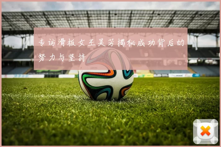 专访滑板女王吴芳揭秘成功背后的努力与坚持