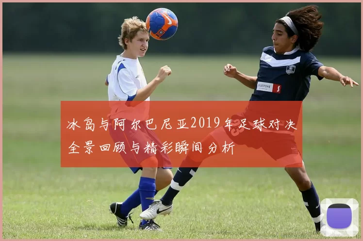 冰岛与阿尔巴尼亚2019年足球对决全景回顾与精彩瞬间分析