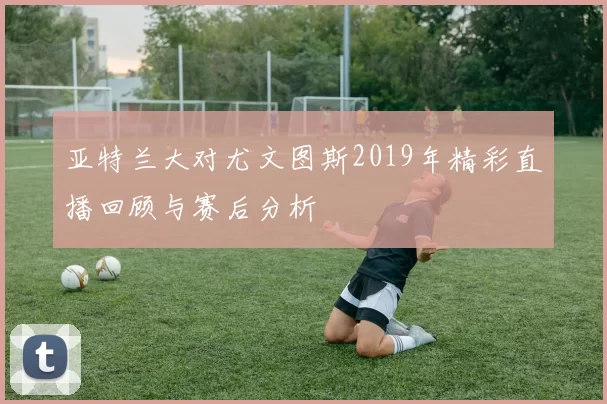 亚特兰大对尤文图斯2019年精彩直播回顾与赛后分析